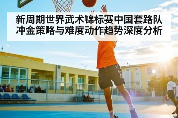 新周期世界武术锦标赛中国套路队冲金策略与难度动作趋势深度分析