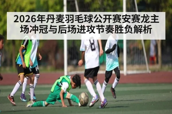 2026年丹麦羽毛球公开赛安赛龙主场冲冠与后场进攻节奏胜负解析